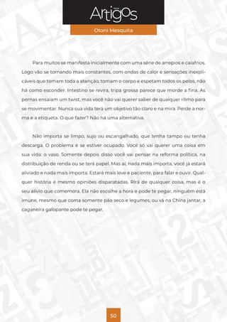 Série
Otoni Mesquita
50
Para muitos se manifesta inicialmente com uma série de arrepios e calafrios.
Logo vão se tornando mais constantes, com ondas de calor e sensações inexpli-
cáveis que tomam toda a atenção, tomam o corpo e espetam todos os pelos, não
há como esconder. Intestino se revira, tripa grossa parece que morde a fina. As
pernas ensaiam um twist, mas você não vai querer saber de qualquer ritmo para
se movimentar. Nunca sua vida terá um objetivo tão claro e na mira. Perde a nor-
ma e a etiqueta. O que fazer? Não há uma alternativa.
Não importa se limpo, sujo ou escangalhado, que tenha tampo ou tenha
descarga. O problema é se estiver ocupado. Você só vai querer uma coisa em
sua vida: o vaso. Somente depois disso você vai pensar na reforma política, na
distribuição de renda ou se terá papel. Mas aí, nada mais importa, você já estará
aliviado e nada mais importa. Estará mais leve e paciente, para falar e ouvir. Qual-
quer história e mesmo opiniões disparatadas. Rirá de qualquer coisa, mas é o
seu alívio que comemora. Ela não escolhe a hora e pode te pegar, ninguém está
imune, mesmo que coma somente pão seco e legumes, ou vá na China jantar, a
caganeira galopante pode te pegar.
 