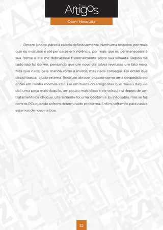Série
Otoni Mesquita
52
Ontem à noite, parecia calado definitivamente. Nenhuma resposta, por mais
que eu insistisse e até pensasse em violência, por mais que eu permanecesse à
sua frente e até me debruçasse fraternalmente sobre sua silhueta. Depois de
tudo isso fui dormir, pensando que um novo dia talvez revelasse um fato novo.
Mas que nada, pela manhã voltei a insistir, mas nada consegui. Foi então que
decidi buscar ajuda externa. Resoluto abracei-o quase como uma despedida e o
enfiei em minha mochila azul. Fui em busca do amigo Max que mexeu daqui e
dali uma peça mais daquilo, um pouco mais disso e ele voltou a si depois de um
tratamento de choque. Literalmente foi uma lobotomia. Eu não sabia, mas se faz
com os PCs quando sofrem determinado problema. Enfim, voltamos para casa e
estamos de novo na boa.
 
