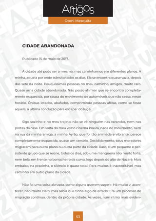 Série
Otoni Mesquita
53
CIDADE ABANDONADA
Publicado 15 de maio de 2017.
A cidade até pode ser a mesma, mas caminhamos em diferentes planos. A
minha, aquela por onde trânsito todos os dias. Ela se encontra quase vazia, depois
das sete da noite. Pouquíssimas pessoas no meu caminho, amigos, muito raro.
Quase uma cidade abandonada. Não posso afirmar que se encontra completa-
mente esquecida, por causa do movimento de automóveis que não cessa, nesse
horário. Ônibus lotados, abafados, comprimindo pessoas aflitas, como se fosse
aquela, a última condução para escapar do lugar.
Sigo sozinho e no meu trajeto, não se vê ninguém nas varandas, nem nas
portas da casa. Em volta do meu velho cinema Poeira, nada de movimento, nem
na rua da minha amiga, a minha Ayrão, que foi tão animada e vibrante, parece
completamente esquecida, quase um cenário. Decididamente, seus moradores
migraram para outro plano ou outra parte da cidade. Raro, é um pequeno e per-
sistente grupo que se reúne, todos os dias, sob uma mangueira não muito forte,
nem bela, em frente no borracheiro da curva, logo depois do alto de Nazaré. Mais
embaixo, na pracinha, o silêncio é quase total. Para muitos é inacreditável, mas
caminho em outro plano da cidade.
Não foi uma coisa abrupta, como alguns querem sugerir. Há muito vi acon-
tecer, não muito claro, mas sabia que tinha algo de errado. Era um processo de
migração contínua, dentro da própria cidade. Às vezes, num ritmo mais eviden-
 