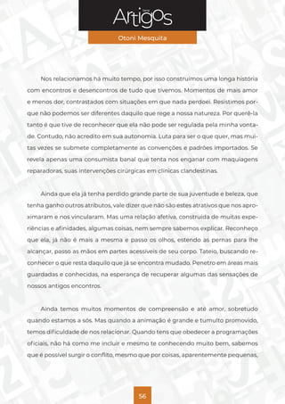 Série
Otoni Mesquita
56
Nos relacionamos há muito tempo, por isso construímos uma longa história
com encontros e desencontros de tudo que tivemos. Momentos de mais amor
e menos dor, contrastados com situações em que nada perdoei. Resistimos por-
que não podemos ser diferentes daquilo que rege a nossa natureza. Por querê-la
tanto é que tive de reconhecer que ela não pode ser regulada pela minha vonta-
de. Contudo, não acredito em sua autonomia. Luta para ser o que quer, mas mui-
tas vezes se submete completamente as convenções e padrões importados. Se
revela apenas uma consumista banal que tenta nos enganar com maquiagens
reparadoras, suas intervenções cirúrgicas em clínicas clandestinas.
Ainda que ela já tenha perdido grande parte de sua juventude e beleza, que
tenha ganho outros atributos, vale dizer que não são estes atrativos que nos apro-
ximaram e nos vincularam. Mas uma relação afetiva, construída de muitas expe-
riências e afinidades, algumas coisas, nem sempre sabemos explicar. Reconheço
que ela, já não é mais a mesma e passo os olhos, estendo as pernas para lhe
alcançar, passo as mãos em partes acessíveis de seu corpo. Tateio, buscando re-
conhecer o que resta daquilo que já se encontra mudado. Penetro em áreas mais
guardadas e conhecidas, na esperança de recuperar algumas das sensações de
nossos antigos encontros.
Ainda temos muitos momentos de compreensão e até amor, sobretudo
quando estamos a sós. Mas quando a animação é grande e tumulto promovido,
temos dificuldade de nos relacionar. Quando tens que obedecer a programações
oficiais, não há como me incluir e mesmo te conhecendo muito bem, sabemos
que é possível surgir o conflito, mesmo que por coisas, aparentemente pequenas,
 