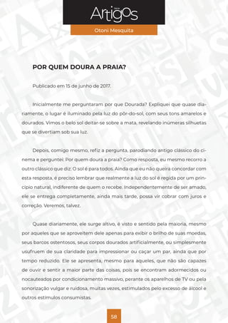 Série
Otoni Mesquita
58
POR QUEM DOURA A PRAIA?
Publicado em 15 de junho de 2017.
Inicialmente me perguntaram por que Dourada? Expliquei que quase dia-
riamente, o lugar é iluminado pela luz do pôr-do-sol, com seus tons amarelos e
dourados. Vimos o belo sol deitar-se sobre a mata, revelando inúmeras silhuetas
que se divertiam sob sua luz.
Depois, comigo mesmo, refiz a pergunta, parodiando antigo clássico do ci-
nema e perguntei: Por quem doura a praia? Como resposta, eu mesmo recorro a
outro clássico que diz: O sol é para todos. Ainda que eu não queira concordar com
esta resposta, é preciso lembrar que realmente a luz do sol é regida por um prin-
cípio natural, indiferente de quem o recebe. Independentemente de ser amado,
ele se entrega completamente, ainda mais tarde, possa vir cobrar com juros e
correção. Veremos, talvez.
Quase diariamente, ele surge altivo, é visto e sentido pela maioria, mesmo
por aqueles que se aproveitem dele apenas para exibir o brilho de suas moedas,
seus barcos ostentosos, seus corpos dourados artificialmente, ou simplesmente
usufruem de sua claridade para impressionar ou caçar um par, ainda que por
tempo reduzido. Ele se apresenta, mesmo para aqueles, que não são capazes
de ouvir e sentir a maior parte das coisas, pois se encontram adormecidos ou
nocauteados por condicionamento massivo, perante os aparelhos de TV ou pela
sonorização vulgar e ruidosa, muitas vezes, estimulados pelo excesso de álcool e
outros estímulos consumistas.
 
