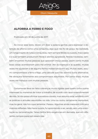 Série
Otoni Mesquita
60
ALFORRIA A FERRO E FOGO
Publicado em 30 de junho de 2017.
Ao iniciar esse texto, relutei em dizer a palavra ganhei, para expressar a ob-
tenção da alforria como uma conquista, algo que não foi de graça. Na realidade,
um longo trajeto de lutas e conquistas, nem sempre felizes ou suaves, mas o peso
e o suor também produziram fibras e alentos agradáveis. Nestas travessias, tam-
bém encontrei muitas pessoas que apoiaram meus passos, assim como muitas
boas coisas aconteceram para me animar. Até os tropeços e as quedas, muitas
vezes me ajudaram e de alguma forma moldaram quem sou. Muitas vezes, assu-
mi compromissos a ferro e fogo, uma atitude que não admitia outra alternativa.
Me abraçava fortemente aos compromissos assumidos. Por conta disso, muitas
vezes me indispus com muitas pessoas.
Certamente devo ter feito cobranças muito rígidas para quem tinha outros
interesses ou maneiras de tratar o trabalho, de acordo com seus entendimentos
de vida. Já não posso afirmar que estava correto, mas assumo estar satisfeito com
as práticas e atitudes assumidas na vida. Uma ou outra, certamente reprovável,
mas no geral, não há o que lamentar. Passou. Algumas ainda merecem críticas e
maiores reflexões. Não havia receita, fui aprendendo a ser, sendo, sem uma orien-
tação ou racionalização. Talvez tenha feito exigências em demasia, que em dife-
rentes tempos pareciam essenciais.
 