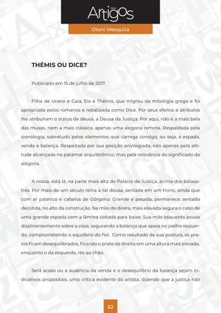 Série
Otoni Mesquita
62
THÉMIS OU DICE?
Publicado em 15 de julho de 2017.
Filha de Urano e Gaia. Ela é Thémis, que migrou da mitologia grega e foi
apropriada pelos romanos e rebatizada como Dice. Por seus efeitos e atributos
lhe atribuíram o status de deusa, a Deusa da Justiça. Por aqui, não é a mais bela
das musas, nem a mais clássica, apenas uma alegoria remota. Respaldada pela
iconologia, sobretudo pelos elementos que carrega consigo, ou seja, a espada,
venda e balança. Respeitada por sua posição privilegiada, não apenas pela alti-
tude alcançada no patamar arquitetônico, mas pela relevância do significado da
alegoria.
A nossa, está lá, na parte mais alta do Palácio de Justiça, acima dos balaús-
tres. Por mais de um século reina a tal deusa, sentada em um trono, ainda que
com ar patético e cabelos de Górgona. Grande e pesada, permanece sentada
decidida, no alto da construção. Na mão de direta, mais elevada segura o cabo de
uma grande espada com a lâmina voltada para baixo. Sua mão esquerda pousa
displicentemente sobre a coxa, segurando a balança que apoia no joelho esquer-
do, comprometendo o equilíbrio do fiel. Como resultado de sua postura, os pra-
tos ficam desequilibrados, ficando o prato da direita em uma altura mais elevada,
enquanto o da esquerda, rés ao chão.
Será acaso ou a ausência da venda e o desequilíbrio da balança sejam in-
dicativos propositais, uma crítica evidente do artista, dizendo que a justiça não
 
