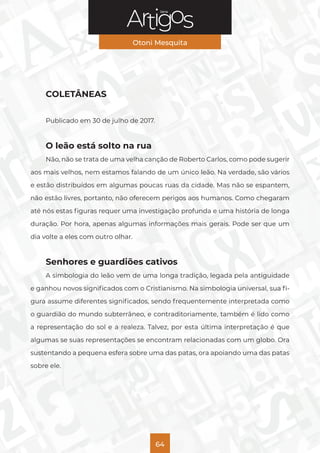 Série
Otoni Mesquita
64
COLETÂNEAS
Publicado em 30 de julho de 2017.
O leão está solto na rua
Não, não se trata de uma velha canção de Roberto Carlos, como pode sugerir
aos mais velhos, nem estamos falando de um único leão. Na verdade, são vários
e estão distribuídos em algumas poucas ruas da cidade. Mas não se espantem,
não estão livres, portanto, não oferecem perigos aos humanos. Como chegaram
até nós estas figuras requer uma investigação profunda e uma história de longa
duração. Por hora, apenas algumas informações mais gerais. Pode ser que um
dia volte a eles com outro olhar.
Senhores e guardiões cativos
A simbologia do leão vem de uma longa tradição, legada pela antiguidade
e ganhou novos significados com o Cristianismo. Na simbologia universal, sua fi-
gura assume diferentes significados, sendo frequentemente interpretada como
o guardião do mundo subterrâneo, e contraditoriamente, também é lido como
a representação do sol e a realeza. Talvez, por esta última interpretação é que
algumas se suas representações se encontram relacionadas com um globo. Ora
sustentando a pequena esfera sobre uma das patas, ora apoiando uma das patas
sobre ele.
 