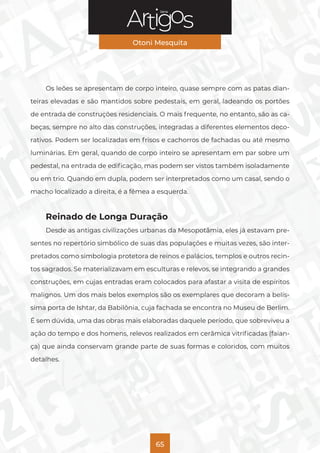 Série
Otoni Mesquita
65
Os leões se apresentam de corpo inteiro, quase sempre com as patas dian-
teiras elevadas e são mantidos sobre pedestais, em geral, ladeando os portões
de entrada de construções residenciais. O mais frequente, no entanto, são as ca-
beças, sempre no alto das construções, integradas a diferentes elementos deco-
rativos. Podem ser localizadas em frisos e cachorros de fachadas ou até mesmo
luminárias. Em geral, quando de corpo inteiro se apresentam em par sobre um
pedestal, na entrada de edificação, mas podem ser vistos também isoladamente
ou em trio. Quando em dupla, podem ser interpretados como um casal, sendo o
macho localizado a direita, é a fêmea a esquerda.
Reinado de Longa Duração
Desde as antigas civilizações urbanas da Mesopotâmia, eles já estavam pre-
sentes no repertório simbólico de suas das populações e muitas vezes, são inter-
pretados como simbologia protetora de reinos e palácios, templos e outros recin-
tos sagrados. Se materializavam em esculturas e relevos, se integrando a grandes
construções, em cujas entradas eram colocados para afastar a visita de espíritos
malignos. Um dos mais belos exemplos são os exemplares que decoram a belís-
sima porta de Ishtar, da Babilônia, cuja fachada se encontra no Museu de Berlim.
É sem dúvida, uma das obras mais elaboradas daquele período, que sobreviveu a
ação do tempo e dos homens, relevos realizados em cerâmica vitrificadas (faian-
ça) que ainda conservam grande parte de suas formas e coloridos, com muitos
detalhes.
 