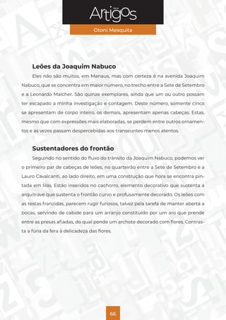 Série
Otoni Mesquita
66
Leões da Joaquim Nabuco
Eles não são muitos, em Manaus, mas com certeza é na avenida Joaquim
Nabuco, que se concentra em maior número, no trecho entre a Sete de Setembro
e a Leonardo Malcher. São quinze exemplares, ainda que um ou outro possam
ter escapado a minha investigação e contagem. Deste número, somente cinco
se apresentam de corpo inteiro, os demais, apresentam apenas cabeças. Estas,
mesmo que com expressões mais elaboradas, se perdem entre outros ornamen-
tos e as vezes passam despercebidas aos transeuntes menos atentos.
Sustentadores do frontão
Seguindo no sentido do fluxo do trânsito da Joaquim Nabuco, podemos ver
o primeiro par de cabeças de leões, no quarteirão entre a Sete de Setembro e a
Lauro Cavalcanti, ao lado direito, em uma construção que hora se encontra pin-
tada em lilás. Estão inseridos no cachorro, elemento decorativo que sustenta a
arquitrave que sustenta o frontão curvo e profusamente decorado. Os leões com
as testas franzidas, parecem rugir furiosos, talvez pela tarefa de manter aberta a
bocas, servindo de cabide para um arranjo constituído por um aro que prende
entre as presas afiadas, do qual pende um archote decorado com flores. Contras-
ta a fúria da fera à delicadeza das flores.
 
