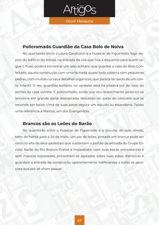 Série
Otoni Mesquita
67
Policromado Guardião da Casa Bolo de Noiva
No quarteirão entre a Lauro Cavalcanti e a Huascar de Figueiredo, logo de-
pois do edifício do Nóvoa, na entrada da vila que fica à esquerda para quem se-
gue o fluxo, poderá encontrar um leão solitário que guardar a casa do Bolo Con-
feitado, aquela construção com uma fachada quase toda coberta com pequenas
pedras, com muitas curvas e detalhes orgânicos, que parece ter saído de um con-
to infantil. O seu guardião solitário, na verdade está na pilastra cor de rosa, do
portão da casa vizinha. É policromado, ainda que seu revestimento pictórico se
encontre em grande parte descascado, deixando ver parte do concreto que se
esconde por baixo. Uma de suas patas segura um escudo ou estandarte. Talvez
uma referência a Marcos, um dos Evangelistas.
Brancos são os Leões do Barão
No quarteirão entre a Huascar de Figueiredo e a Ipixuna, do lado direito,
bem de frente para a 24 de maio, um par de leões, pintado em branco pode ser
visto no alto de seus pedestais que sustentam o portão de entrada do Grupo Es-
colar Barão do Rio Branco. Eretos e impassíveis, com suas bocas entreabertas e
sem maiores expressões, encontram-se apoiados sobre suas patas dianteiras e
guardam a entrada da construção, aparentemente indiferentes a todas as gera-
ções que por ali viram passar.
 