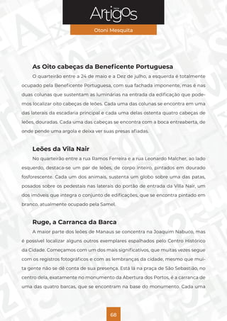 Série
Otoni Mesquita
68
As Oito cabeças da Beneficente Portuguesa
O quarteirão entre a 24 de maio e a Dez de julho, a esquerda é totalmente
ocupado pela Beneficente Portuguesa, com sua fachada imponente, mas é nas
duas colunas que sustentam as luminárias na entrada da edificação que pode-
mos localizar oito cabeças de leões. Cada uma das colunas se encontra em uma
das laterais da escadaria principal e cada uma delas ostenta quatro cabeças de
leões, douradas. Cada uma das cabeças se encontra com a boca entreaberta, de
onde pende uma argola e deixa ver suas presas afiadas.
Leões da Vila Nair
No quarteirão entre a rua Ramos Ferreira e a rua Leonardo Malcher, ao lado
esquerdo, destaca-se um par de leões, de corpo inteiro, pintados em dourado
fosforescente. Cada um dos animais, sustenta um globo sobre uma das patas,
posados sobre os pedestais nas laterais do portão de entrada da Villa Nair, um
dos imóveis que integra o conjunto de edificações, que se encontra pintado em
branco, atualmente ocupado pela Samel.
Ruge, a Carranca da Barca
A maior parte dos leões de Manaus se concentra na Joaquim Nabuco, mas
é possível localizar alguns outros exemplares espalhados pelo Centro Histórico
da Cidade. Começamos com um dos mais significativos, que muitas vezes segue
com os registros fotográficos e com as lembranças da cidade, mesmo que mui-
ta gente não se dê conta de sua presença. Está lá na praça de São Sebastião, no
centro dela, exatamente no monumento da Abertura dos Portos, é a carranca de
uma das quatro barcas, que se encontram na base do monumento. Cada uma
 