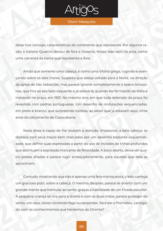 Série
Otoni Mesquita
69
delas traz consigo, características do continente que representa. Por alguma ra-
zão, o italiano Quatrini deixou de fora a Oceania. Nosso leão vem na proa, como
uma carranca da barca que representa a Ásia.
Ainda que somente uma cabeça, é como uma Vitória grega, rugindo e avan-
çando sobre os sete mares. Suspeito que esteja voltada para o Norte, na direção
da igreja de São Sebastião, mas parece ignorar completamente o teatro Amazo-
nas, que fica ao seu lado esquerdo e já estava lá, quando ele foi trazido da Itália e
instalado na praça, em 1901. No mesmo ano, em que toda extensão da praça foi
revestida com pedras portuguesas. Um desenho de ondulações sequenciadas,
em preto e branco, que surpreende turistas, ao saber que já estavam aqui, vinte
anos do calçamento de Copacabana.
Nada disso é capaz de lhe roubam a atenção. Impassível, a bela cabeça, se
destaca com seus traços bem marcados por um desenho bastante esquemati-
zado, que define suas expressões a partir do uso de incisões de linhas profundas
que acentuam a expressão marcante de ferocidade. A boca aberta, deixa ver qua-
tro presas afiadas e parece rugir ameaçadoramente, para aqueles que dela se
aproximam.
Contudo, mostrando que não é apenas uma fera maniqueísta, o leão carrega
um gracioso putti, sobre a cabeça. O menino, despido, parece se divertir com um
grande manto que tremular ao vento, graças a habilidade de um finado escultor.
A pequena criança se vira para a direita e com as duas mãos, parece proteger do
vento, um vaso, talvez contendo fogo ou serpentes. Será ele o Prometeu, carrega-
do com os conhecimentos que herdamos do Oriente?
 