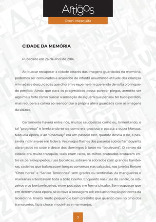 Série
Otoni Mesquita
7
CIDADE DA MEMÓRIA
Publicado em 26 de abril de 2016.
Ao buscar recuperar a cidade através das imagens guardadas na memória,
podemos ser censurados e acusados de infantil assumindo atitude das crianças
mimadas e descuidadas que choram e esperneiam querendo de volta o brinque-
do perdido. Ainda que para os pragmáticos possa parecer piegas, acredito ser
algo mais forte como buscar a sensação de alguém que pensou ter tudo perdido,
mas recupera a calma ao reencontrar a própria alma guardada com as imagens
da cidade.
Certamente haverá entre nós, muitos saudosistas como eu, lamentando, o
tal “progresso” e lembrando-se de como era graciosa e pacata a outra Manaus.
Naquela época, ir ao “Roadway” era um passeio raro, quando descia o rio, a pas-
sarela inclinava-se em ladeira. Vejo vagos flashes dos passeios sob os flamboyants
alaranjados no sobe e desce dos domingos à tarde no “boulevard”. O centro da
cidade era muito tranquilo, taxis eram raros, os trilhos prateados brotavam en-
tre os paralelepípedos, ruas bucólicas, sobravam sobrados com grandes bandei-
ras, cadeiras que balançavam longas conversas nas calçadas, nas janelas floriam
“Onze horas” e “Santas Terezinhas” sem grades ou sentinelas. As mangueiras e
mariranas arborizavam toda a João Coelho. Enquanto nas ruas do centro, os oiti-
zeiros e os benjaminzeiros, eram podados em forma circular. Sem esquecer que
em determinada época, se evitava a passagem sob esta arborização por conta da
lacerdinha. Inseto muito pequeno e bem pretinho que quando caia no olho dos
transeuntes, fazia chorar mocinhas e marmanjos.
 