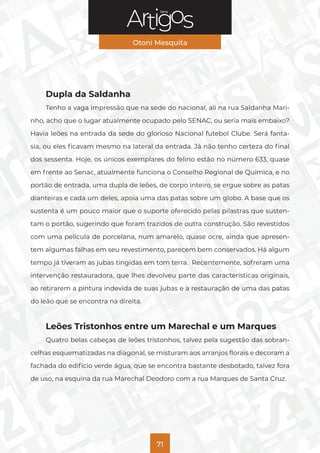 Série
Otoni Mesquita
71
Dupla da Saldanha
Tenho a vaga impressão que na sede do nacional, ali na rua Saldanha Mari-
nho, acho que o lugar atualmente ocupado pelo SENAC, ou seria mais embaixo?
Havia leões na entrada da sede do glorioso Nacional futebol Clube. Será fanta-
sia, ou eles ficavam mesmo na lateral da entrada. Já não tenho certeza do final
dos sessenta. Hoje, os únicos exemplares do felino estão no número 633, quase
em frente ao Senac, atualmente funciona o Conselho Regional de Química, e no
portão de entrada, uma dupla de leões, de corpo inteiro, se ergue sobre as patas
dianteiras e cada um deles, apoia uma das patas sobre um globo. A base que os
sustenta é um pouco maior que o suporte oferecido pelas pilastras que susten-
tam o portão, sugerindo que foram trazidos de outra construção. São revestidos
com uma película de porcelana, num amarelo, quase ocre, ainda que apresen-
tem algumas falhas em seu revestimento, parecem bem conservados. Há algum
tempo já tiveram as jubas tingidas em tom terra. Recentemente, sofreram uma
intervenção restauradora, que lhes devolveu parte das características originais,
ao retirarem a pintura indevida de suas jubas e a restauração de uma das patas
do leão que se encontra na direita.
Leões Tristonhos entre um Marechal e um Marques
Quatro belas cabeças de leões tristonhos, talvez pela sugestão das sobran-
celhas esquematizadas na diagonal, se misturam aos arranjos florais e decoram a
fachada do edifício verde água, que se encontra bastante desbotado, talvez fora
de uso, na esquina da rua Marechal Deodoro com a rua Marques de Santa Cruz.
 