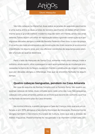 Série
Otoni Mesquita
72
São três cabeças na Marechal, duas sobre as janelas do segundo pavimento
e uma outra, entre as duas janelas do terceiro pavimento. Os leões olham triste-
mente para o grande edifício moderno erguido bem em frente, ainda nos anos
setenta. Talvez sejam um olhar de reprovação sobre a grande construção que por
algumas décadas abrigou a sede da Receita Federal e lhes tirou a vista da praça.
O arranha céu todo envidraçado e de construção tão mais recente já se encontra
interditado, há alguns anos, por não oferecer condições de segurança para aten-
der a função ao qual se destinava.
Para o lado da Marques de Santa Cruz, somente mais uma cabeça, triste e
solitária, ainda assim, olha a paisagem e vem acompanhando as mudanças pro-
cessadas na beira do rio Negro, quase em frente a construção de origem inglesa,
que por décadas abrigou a Alfandega, mas que se encontra fechada há algum
tempo.
Quatro cabeças banguelas, pendem na Casa Amarela
Na casa da esquina da Ramos Ferreira com a Ferreira Pena. São quatro pe-
quenas cabeças de leões, duas voltadas para cada uma das ruas. São pequenas
cabeças com jubas amarelas, presas ao archote que escorre do cachorro, que fica
na fachada do terceiro piso da Casa Amarela.
Na minha infância, o prédio abrigava a Casa da Criança, creio que era um or-
fanato, e em 1979, abrigava a Secretaria Municipal de Educação. Posteriormente
abrigou também a Secretária municipal de Cultura, creio que sob a direção de
Aldísio Filgueiras. Posteriormente foi recuperado e se mantém conservado, ain-
 