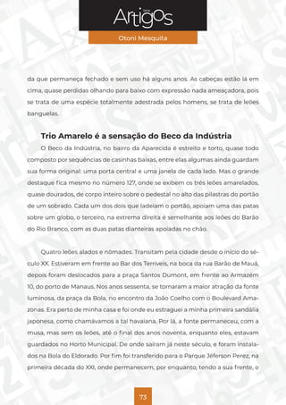 Série
Otoni Mesquita
73
da que permaneça fechado e sem uso há alguns anos. As cabeças estão lá em
cima, quase perdidas olhando para baixo com expressão nada ameaçadora, pois
se trata de uma espécie totalmente adestrada pelos homens, se trata de leões
banguelas.
Trio Amarelo é a sensação do Beco da Indústria
O Beco da Indústria, no bairro da Aparecida é estreito e torto, quase todo
composto por sequências de casinhas baixas, entre elas algumas ainda guardam
sua forma original: uma porta central e uma janela de cada lado. Mas o grande
destaque fica mesmo no número 127, onde se exibem os três leões amarelados,
quase dourados, de corpo inteiro sobre o pedestal no alto das pilastras do portão
de um sobrado. Cada um dos dois que ladeiam o portão, apoiam uma das patas
sobre um globo, o terceiro, na extrema direita é semelhante aos leões do Barão
do Rio Branco, com as duas patas dianteiras apoiadas no chão.
Quatro leões alados e nômades. Transitam pela cidade desde o início do sé-
culo XX. Estiveram em frente ao Bar dos Terríveis, na boca da rua Barão de Mauá,
depois foram deslocados para a praça Santos Dumont, em frente ao Armazém
10, do porto de Manaus. Nos anos sessenta, se tornaram a maior atração da fonte
luminosa, da praça da Bola, no encontro da João Coelho com o Boulevard Ama-
zonas. Era perto de minha casa e foi onde eu estraguei a minha primeira sandália
japonesa, como chamávamos a tal havaiana. Por lá, a fonte permaneceu, com a
musa, mas sem os leões, até o final dos anos noventa, enquanto eles, estavam
guardados no Horto Municipal. De onde saíram já neste século, e foram instala-
dos na Bola do Eldorado. Por fim foi transferido para o Parque Jéferson Perez, na
primeira década do XXI, onde permanecem, por enquanto, tendo a sua frente, o
 