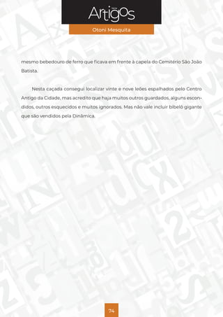 Série
Otoni Mesquita
74
mesmo bebedouro de ferro que ficava em frente à capela do Cemitério São João
Batista.
Nesta caçada consegui localizar vinte e nove leões espalhados pelo Centro
Antigo da Cidade, mas acredito que haja muitos outros guardados, alguns escon-
didos, outros esquecidos e muitos ignorados. Mas não vale incluir bibelô gigante
que são vendidos pela Dinâmica.
 
