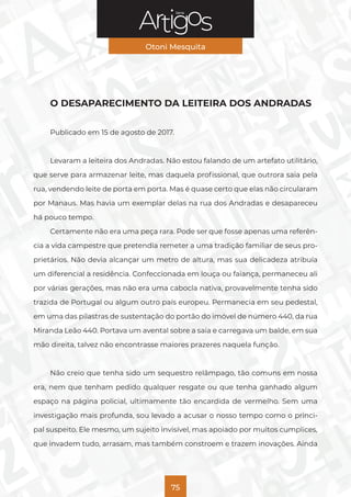 Série
Otoni Mesquita
75
O DESAPARECIMENTO DA LEITEIRA DOS ANDRADAS
Publicado em 15 de agosto de 2017.
Levaram a leiteira dos Andradas. Não estou falando de um artefato utilitário,
que serve para armazenar leite, mas daquela profissional, que outrora saia pela
rua, vendendo leite de porta em porta. Mas é quase certo que elas não circularam
por Manaus. Mas havia um exemplar delas na rua dos Andradas e desapareceu
há pouco tempo.
Certamente não era uma peça rara. Pode ser que fosse apenas uma referên-
cia a vida campestre que pretendia remeter a uma tradição familiar de seus pro-
prietários. Não devia alcançar um metro de altura, mas sua delicadeza atribuía
um diferencial a residência. Confeccionada em louça ou faiança, permaneceu ali
por várias gerações, mas não era uma cabocla nativa, provavelmente tenha sido
trazida de Portugal ou algum outro país europeu. Permanecia em seu pedestal,
em uma das pilastras de sustentação do portão do imóvel de número 440, da rua
Miranda Leão 440. Portava um avental sobre a saia e carregava um balde, em sua
mão direita, talvez não encontrasse maiores prazeres naquela função.
Não creio que tenha sido um sequestro relâmpago, tão comuns em nossa
era, nem que tenham pedido qualquer resgate ou que tenha ganhado algum
espaço na página policial, ultimamente tão encardida de vermelho. Sem uma
investigação mais profunda, sou levado a acusar o nosso tempo como o princi-
pal suspeito. Ele mesmo, um sujeito invisível, mas apoiado por muitos cumplices,
que invadem tudo, arrasam, mas também constroem e trazem inovações. Ainda
 