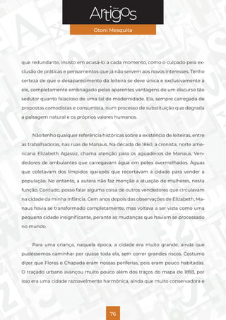 Série
Otoni Mesquita
76
que redundante, insisto em acusá-lo a cada momento, como o culpado pela ex-
clusão de práticas e pensamentos que já não servem aos novos interesses. Tenho
certeza de que o desaparecimento da leiteira se deve única e exclusivamente a
ele, completamente embriagado pelas aparentes vantagens de um discurso tão
sedutor quanto falacioso de uma tal de modernidade. Ela, sempre carregada de
propostas comodistas e consumista, num processo de substituição que degrada
a paisagem natural e os próprios valores humanos.
Não tenho qualquer referência históricas sobre a existência de leiteiras, entre
as trabalhadoras, nas ruas de Manaus. Na década de 1860, a cronista, norte ame-
ricana Elizabeth Agassiz, chama atenção para os aguadeiros de Manaus. Ven-
dedores de ambulantes que carregavam água em potes avermelhados. Águas
que coletavam dos límpidos igarapés que recortavam a cidade para vender a
população. No entanto, a autora não faz menção a atuação de mulheres, nesta
função. Contudo, posso falar alguma coisa de outros vendedores que circulavam
na cidade da minha infância. Cem anos depois das observações de Elizabeth, Ma-
naus havia se transformado completamente, mas voltava a ser vista como uma
pequena cidade insignificante, perante as mudanças que haviam se processado
no mundo.
Para uma criança, naquela época, a cidade era muito grande, ainda que
pudéssemos caminhar por quase toda ela, sem correr grandes riscos. Costumo
dizer que Flores e Chapada eram nossas periferias, pois eram pouco habitadas.
O traçado urbano avançou muito pouco além dos traços do mapa de 1893, por
isso era uma cidade razoavelmente harmônica, ainda que muito conservadora e
 