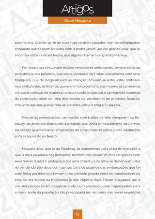 Série
Otoni Mesquita
77
provinciana. Grande parte de suas ruas centrais calçadas com paralelepípedos,
enquanto outras eram forradas com a pedra jacaré, aquele granito rosa, que se
encontra na beira do rio Negro, que alguns chamam de granito Manaus.
Por estas ruas circulavam muitos vendedores ambulantes, lembro ainda da
persistência dos peixeiros, bucheiros, vendedor de frutas, cascalheiros com seus
triângulos, que de longe atraiam as crianças. Incluíam-se entre estes profissio-
nais ambulantes, os leiteiros, que eram muito comuns, assim como os carroceiros
com suas carroças de madeira, transportando mudanças e carregando materiais
de construção, além de uma diversidade de vendedores de produtos naturais,
incluindo aquelas guloseimas açucaradas, como a broa e o rala-rala.
Pequenas embarcações, carregadas com baldes de leite chegavam no Ro-
adway, de onde era distribuído o produto, que vinha principalmente do Careiro.
De vez em quando havia reclamações de consumidores sobre o leite adulterado
com as águas do rio Negro.
Naquela área, que ia do Roadway, se estendendo pela praia do mercado e
que ia até a escadaria dos Remédios, também circulavam muitos catraieiros, com
seus remos duplos e protegidos por uma cobertura de lona, se deslocavam pelo
rio vendendo pão doce com garapa, para os usuários das embarcações que fa-
ziam linha pro interior e tinham uma clientela grande entre os trabalhadores da
área. Se era bonito ou tradicional já não importa mais. Foram apagados, um a
um. Aos poucos, foram desaparecendo, num processo quase imperceptível para
a maior parte da população, tão preocupada em se inserir nas novas exigências
 
