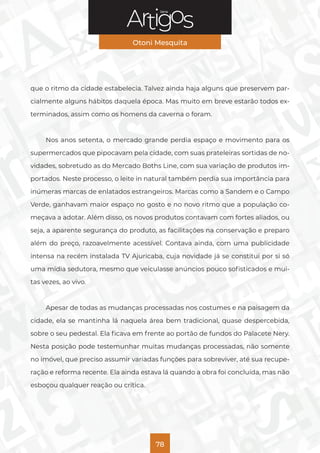 Série
Otoni Mesquita
78
que o ritmo da cidade estabelecia. Talvez ainda haja alguns que preservem par-
cialmente alguns hábitos daquela época. Mas muito em breve estarão todos ex-
terminados, assim como os homens da caverna o foram.
Nos anos setenta, o mercado grande perdia espaço e movimento para os
supermercados que pipocavam pela cidade, com suas prateleiras sortidas de no-
vidades, sobretudo as do Mercado Boths Line, com sua variação de produtos im-
portados. Neste processo, o leite in natural também perdia sua importância para
inúmeras marcas de enlatados estrangeiros. Marcas como a Sandem e o Campo
Verde, ganhavam maior espaço no gosto e no novo ritmo que a população co-
meçava a adotar. Além disso, os novos produtos contavam com fortes aliados, ou
seja, a aparente segurança do produto, as facilitações na conservação e preparo
além do preço, razoavelmente acessível. Contava ainda, com uma publicidade
intensa na recém instalada TV Ajuricaba, cuja novidade já se constitui por si só
uma mídia sedutora, mesmo que veiculasse anúncios pouco sofisticados e mui-
tas vezes, ao vivo.
Apesar de todas as mudanças processadas nos costumes e na paisagem da
cidade, ela se mantinha lá naquela área bem tradicional, quase despercebida,
sobre o seu pedestal. Ela ficava em frente ao portão de fundos do Palacete Nery.
Nesta posição pode testemunhar muitas mudanças processadas, não somente
no imóvel, que preciso assumir variadas funções para sobreviver, até sua recupe-
ração e reforma recente. Ela ainda estava lá quando a obra foi concluída, mas não
esboçou qualquer reação ou crítica.
 