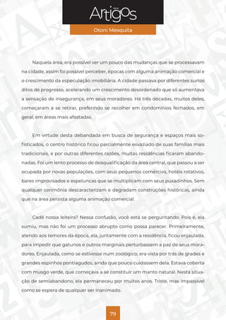 Série
Otoni Mesquita
79
Naquela área, era possível ver um pouco das mudanças que se processavam
na cidade, assim foi possível perceber, épocas com alguma animação comercial e
o crescimento da especulação imobiliária. A cidade passava por diferentes surtos
ditos de progresso, acelerando um crescimento desordenado que só aumentava
a sensação de insegurança, em seus moradores. Há três décadas, muitos deles,
começaram a se retirar, preferindo se recolher em condomínios fechados, em
geral, em áreas mais afastadas.
Em virtude desta debandada em busca de segurança e espaços mais so-
fisticados, o centro histórico ficou parcialmente esvaziado de suas famílias mais
tradicionais, e por outras diferentes razões, muitas residências ficaram abando-
nadas. Foi um lento processo de desqualificação da área central, que passou a ser
ocupada por novas populações, com seus pequenos comércios, hotéis rotativos,
bares improvisados e espeluncas que se multiplicam com seus puxadinhos. Sem
qualquer cerimônia descaracterizam e degradam construções históricas, ainda
que na área persista alguma animação comercial.
Cadê nossa leiteira? Nessa confusão, você está se perguntando. Pois é, ela
sumiu, mas não foi um processo abrupto como possa parecer. Primeiramente,
atendo aos temores da época, ela, juntamente com a residência, ficou enjaulada,
para impedir que gatunos e outros marginais perturbassem a paz de seus mora-
dores. Enjaulada, como se estivesse num zoológico, era vista por trás de grades e
grandes espinhos pontiagudos, ainda que pouco cuidassem dela. Estava coberta
com musgo verde, que começava a se constituir um manto natural. Nesta situa-
ção de semiabandono, ela permaneceu por muitos anos. Triste, mas impassível
como se espera de qualquer ser inanimado.
 
