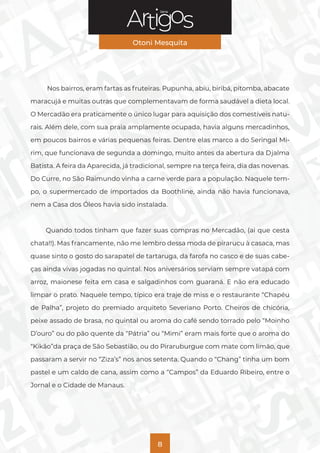 Série
Otoni Mesquita
8
Nos bairros, eram fartas as fruteiras. Pupunha, abiu, biribá, pitomba, abacate
maracujá e muitas outras que complementavam de forma saudável a dieta local.
O Mercadão era praticamente o único lugar para aquisição dos comestíveis natu-
rais. Além dele, com sua praia amplamente ocupada, havia alguns mercadinhos,
em poucos bairros e várias pequenas feiras. Dentre elas marco a do Seringal Mi-
rim, que funcionava de segunda a domingo, muito antes da abertura da Djalma
Batista. A feira da Aparecida, já tradicional, sempre na terça feira, dia das novenas.
Do Curre, no São Raimundo vinha a carne verde para a população. Naquele tem-
po, o supermercado de importados da Boothline, ainda não havia funcionava,
nem a Casa dos Óleos havia sido instalada.
Quando todos tinham que fazer suas compras no Mercadão, (ai que cesta
chata!!). Mas francamente, não me lembro dessa moda de pirarucu à casaca, mas
quase sinto o gosto do sarapatel de tartaruga, da farofa no casco e de suas cabe-
ças ainda vivas jogadas no quintal. Nos aniversários serviam sempre vatapá com
arroz, maionese feita em casa e salgadinhos com guaraná. E não era educado
limpar o prato. Naquele tempo, típico era traje de miss e o restaurante “Chapéu
de Palha”, projeto do premiado arquiteto Severiano Porto. Cheiros de chicória,
peixe assado de brasa, no quintal ou aroma do café sendo torrado pelo “Moinho
D’ouro” ou do pão quente da “Pátria” ou “Mimi” eram mais forte que o aroma do
“Kikão”da praça de São Sebastião, ou do Piraruburgue com mate com limão, que
passaram a servir no “Ziza’s” nos anos setenta. Quando o “Chang” tinha um bom
pastel e um caldo de cana, assim como a “Campos” da Eduardo Ribeiro, entre o
Jornal e o Cidade de Manaus.
 