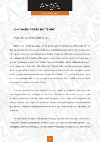 Série
Otoni Mesquita
81
O HOMEM PRESO NO TEMPO
Publicado em 31 de agosto de 2017.
Não é um tempo passado, como pode sugerir o título. Ele tenta está em to-
dos os tempos. Corre enlouquecido, de uma década para outra, volta no século e
corre pelas redes virtuais. Guiado por textos, imagens, folhetos e outros materiais
carregados de informações. São como lembretes para os compromissos que o
retém. Textos que jamais foram totalmente decifrados, outras palavras para rever
e compreender. Contudo, não dispensa coleções de muitas coisas que preten-
de levar pela vida. Imagens para revisitar ou simplesmente para escapar. Muitos
lembretes para serem acordados e esquecidos. Talvez o homem não esteja preso
no tempo, mas perdido entre tantas informações que são modificadas, substitu-
ídas ou que perderam as referências.
Cartas tão amistosas e íntimas, mas que já não se sabe de que mãos vie-
ram. Segue o homem, carregado com suas coleções para lembrar. Cai num mun-
do extremamente cheio de dados. Mais imagens, muito mais informações e um
tempo menor para digerir e assimilar. Tantos acontecimentos surpreendentes
que já não surpreendem por serem comuns e tão menores que os impactos de
amanhã.
O homem se debate num tempo em que tudo se mistura, sem querer des-
vencilhar-se de seus diferentes tempos. Não é um homem de um só tempo. Mes-
mo porque jamais conseguiu se enquadrar em qualquer um deles. O homem se
 