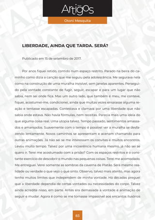 Série
Otoni Mesquita
83
LIBERDADE, AINDA QUE TARDA. SERÁ?
Publicado em 15 de setembro de 2017.
Por anos fiquei retido, contido num espaço restrito. Parado na beira do ca-
minho como dizia a canção que me seguiu pela adolescência. Me segurava nela
como na construção de uma muralha invisível, sem janelas aparentes. Persegui-
do pela vontade constante de fugir, seguir, escapar e para um lugar que não
sabia, nem sei onde fica. Mas um outro lado, que também é meu, me conteve,
fiquei, acostumei-me, condicionei, ainda que muitas vezes ensaiasse alguma re-
ação e tentasse escapadas. Contestava e clamava por uma liberdade que não
sabia onde estava. Não havia fórmulas, nem receitas. Parecia mais uma ideia do
que alguma coisa real. Uma utopia talvez. Tempo passado, sentimentos amassa-
dos e amansados. Suavemente com o tempo é possível ver a muralha se desfa-
zendo lentamente. Novos caminhos se apresentam e acenam chamando para
outras animações. Já não sei se me interessam os convites e muitos encontros.
Levou muito tempo. Talvez por uma incoerência humana mesmo, já não sei se
quero ir. Terei me acostumado com a prisão? Com os espaços restritos e o cons-
tante exercício de descobrir o mundo nas pequenas coisas. Terei me acomodado.
Me entreguei. Verei somente as sombras da caverna de Platão. Será mesmo rea-
lidade ou verdade o que vejo o que sinto. Observo, talvez mais atento, mas agora
tenho muitos limites que independem de minha vontade. Há décadas preguei
que a liberdade dependia de certas vontades ou necessidades do corpo. Talvez
ainda acredite nisso, em parte. Antes era demasiada a vontade e animação de
seguir e mudar. Agora é como se me tornasse impassível aos encantos ilusórios
 