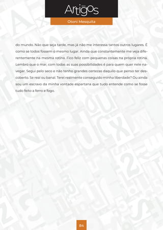 Série
Otoni Mesquita
84
do mundo. Não que seja tarde, mas já não me interessa tantos outros lugares. É
como se todos fossem o mesmo lugar. Ainda que constantemente me veja dife-
rentemente na mesma rotina. Fico feliz com pequenas coisas na própria rotina.
Lembro que o mar, com todas as suas possibilidades é para quem quer nele na-
vegar. Segui pelo seco e não tenho grandes certezas daquilo que penso ter des-
coberto. Se real ou banal. Terei realmente conseguido minha liberdade? Ou ainda
sou um escravo da minha vontade espartana que tudo entende como se fosse
tudo feito a ferro e fogo.
 