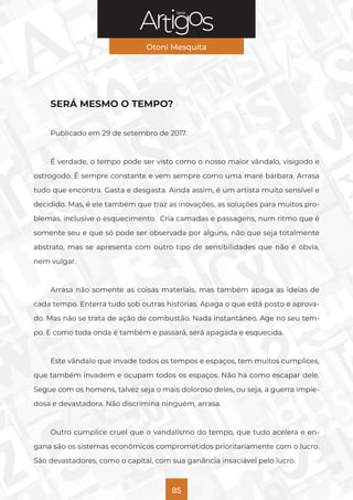 Série
Otoni Mesquita
85
SERÁ MESMO O TEMPO?
Publicado em 29 de setembro de 2017.
É verdade, o tempo pode ser visto como o nosso maior vândalo, visigodo e
ostrogodo. É sempre constante e vem sempre como uma maré bárbara. Arrasa
tudo que encontra. Gasta e desgasta. Ainda assim, é um artista muito sensível e
decidido. Mas, é ele também que traz as inovações, as soluções para muitos pro-
blemas, inclusive o esquecimento. Cria camadas e passagens, num ritmo que é
somente seu e que só pode ser observada por alguns, não que seja totalmente
abstrato, mas se apresenta com outro tipo de sensibilidades que não é óbvia,
nem vulgar.
Arrasa não somente as coisas materiais, mas também apaga as ideias de
cada tempo. Enterra tudo sob outras histórias. Apaga o que está posto e aprova-
do. Mas não se trata de ação de combustão. Nada instantâneo. Age no seu tem-
po. E como toda onda é também e passará, será apagada e esquecida.
Este vândalo que invade todos os tempos e espaços, tem muitos cumplices,
que também invadem e ocupam todos os espaços. Não há como escapar dele.
Segue com os homens, talvez seja o mais doloroso deles, ou seja, a guerra impie-
dosa e devastadora. Não discrimina ninguém, arrasa.
Outro cumplice cruel que o vandalismo do tempo, que tudo acelera e en-
gana são os sistemas econômicos comprometidos prioritariamente com o lucro.
São devastadores, como o capital, com sua ganância insaciável pelo lucro.
 
