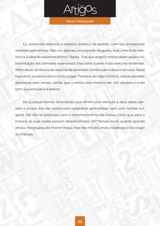 Série
Otoni Mesquita
86
Eu, pretendia destacar o aspecto artístico da parede, com sua prospecção
revelada pelo tempo. Não era apenas uma parede desgasta, mas uma forte refe-
rência a obra do espanhol Antoni Tapies. Tive que engolir minha observação e in-
terpretação das camadas superposta. Das cores suaves e das texturas evidentes.
Além disso, lembrava do aspecto de processo: construção e desconstrução. Nada
figurativo ou obvio como ícone vulgar. Pensava ver algo artístico, nessas paredes
descascas pelo tempo. Ainda que o artista seja mesmo ele, um vândalo e cruel
com a juventude e a beleza.
De qualquer forma, recomendo que olhem com atenção a obra deste vân-
dalo e artista. Ele não assina com caligrafias aprendidas, nem com nomes vul-
gares. Ele não se preocupa com o reconhecimento da massa. Certo que para a
maioria as suas ações passam despercebidos. Oh! Tempo cruel, quanto grande
artista. Me poupou de morrer moço, mas não me deu maturidade para não reagir
as crianças.
 