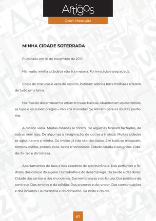 Série
Otoni Mesquita
87
MINHA CIDADE SOTERRADA
Publicado em 16 de novembro de 2017.
Há muito minha cidade já não é a mesma. Foi invadida e degradada.
Cheia de criaturas e vazia de espírito. Patinam sobre a terra molhada e fazem
de tudo uma lama.
No final do dia embalam e amarram suas bancas. Abandonam os escritórios,
as lojas e os subempregos – Vão em manadas. Se retiram para as muitas perife-
rias.
A cidade vazia. Muitas cidades se foram. De algumas ficaram fachadas, de
outras nem isso. De algumas a imaginação, de outras a tristeza. Muitas cidades
se aglutinaram a minha. Os limites já não são tão claros. Em tudo se misturam,
tempos, estilos, pobres, ricos, belos e horrorosos. Cidade calada e aos gritos. Cida-
de do riso e da tristeza.
Apartamentos de luxo e dos casebres de sobrevivência. Dos perfumes e fe-
dores, das cores e da sujeira. Do trabalho e do desemprego. Da saúde e das dores.
Cidade dos santos e dos mundanos. Das lembranças e do futuro. Dos jardins e do
concreto. Dos amores e da solidão. Dos prazeres e do rancor. Das comunicações
e dos isolados. Da memória e do consumo. Da noite e do dia.
 