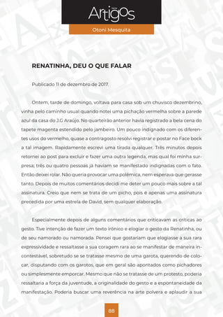 Série
Otoni Mesquita
88
RENATINHA, DEU O QUE FALAR
Publicado 11 de dezembro de 2017.
Ontem, tarde de domingo, voltava para casa sob um chuvisco dezembrino,
vinha pelo caminho usual quando notei uma pichação vermelha sobre a parede
azul da casa do J.G Araújo. No quarteirão anterior havia registrado a bela cena do
tapete magenta estendido pelo jambeiro. Um pouco indignado com os diferen-
tes usos do vermelho, quase a contragosto resolvi registrar e postar no Face bock
a tal imagem. Rapidamente escrevi uma tirada qualquer. Três minutos depois
retornei ao post para excluir e fazer uma outra legenda, mas qual foi minha sur-
presa; três ou quatro pessoas já haviam se manifestado indignadas com o fato.
Então deixei rolar. Não queria provocar uma polêmica, nem esperava que gerasse
tanto. Depois de muitos comentários decidi me deter um pouco mais sobre a tal
assinatura. Creio que nem se trata de um picho, pois é apenas uma assinatura
precedida por uma estrela de David, sem qualquer elaboração.
Especialmente depois de alguns comentários que criticavam as críticas ao
gesto. Tive intenção de fazer um texto irônico e elogiar o gesto da Renatinha, ou
de seu namorado ou namorada. Pensei que gostariam que elogiasse a sua rara
expressividade e ressaltasse a sua coragem rara ao se manifestar de maneira in-
contestável, sobretudo se se tratasse mesmo de uma garota, querendo de colo-
car, disputando com os garotos, que em geral são apontados como pichadores
ou simplesmente emporcar. Mesmo que não se tratasse de um protesto, poderia
ressaltaria a força da juventude, a originalidade do gesto e a espontaneidade da
manifestação. Poderia buscar uma reverência na arte polvera e aplaudir a sua
 