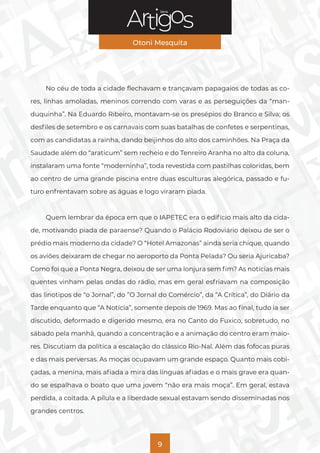 Série
Otoni Mesquita
9
No céu de toda a cidade flechavam e trançavam papagaios de todas as co-
res, linhas amoladas, meninos correndo com varas e as perseguições da “man-
duquinha”. Na Eduardo Ribeiro, montavam-se os presépios do Branco e Silva; os
desfiles de setembro e os carnavais com suas batalhas de confetes e serpentinas,
com as candidatas a rainha, dando beijinhos do alto dos caminhões. Na Praça da
Saudade além do “araticum” sem recheio e do Tenreiro Aranha no alto da coluna,
instalaram uma fonte “moderninha”, toda revestida com pastilhas coloridas, bem
ao centro de uma grande piscina entre duas esculturas alegórica, passado e fu-
turo enfrentavam sobre as águas e logo viraram piada.
Quem lembrar da época em que o IAPETEC era o edifício mais alto da cida-
de, motivando piada de paraense? Quando o Palácio Rodoviário deixou de ser o
prédio mais moderno da cidade? O “Hotel Amazonas” ainda seria chique, quando
os aviões deixaram de chegar no aeroporto da Ponta Pelada? Ou seria Ajuricaba?
Como foi que a Ponta Negra, deixou de ser uma lonjura sem fim? As notícias mais
quentes vinham pelas ondas do rádio, mas em geral esfriavam na composição
das linotipos de “o Jornal”, do ”O Jornal do Comércio”, da “A Crítica”, do Diário da
Tarde enquanto que “A Notícia”, somente depois de 1969. Mas ao final, tudo ia ser
discutido, deformado e digerido mesmo, era no Canto do Fuxico, sobretudo, no
sábado pela manhã, quando a concentração e a animação do centro eram maio-
res. Discutiam da política a escalação do clássico Rio-Nal. Além das fofocas puras
e das mais perversas. As moças ocupavam um grande espaço. Quanto mais cobi-
çadas, a menina, mais afiada a mira das línguas afiadas e o mais grave era quan-
do se espalhava o boato que uma jovem “não era mais moça”. Em geral, estava
perdida, a coitada. A pílula e a liberdade sexual estavam sendo disseminadas nos
grandes centros.
 