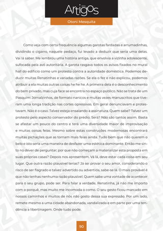 Série
Otoni Mesquita
90
Como veja com certa frequência algumas garotas fardadas e arrumadinhas,
dividindo o cigarro, naquele pedaço, fui levado a deduzir que seria uma delas.
Vai lá saber. Me lembrou uma história antiga, que envolvia a vizinha adolescente,
sufocada pela avó autoritária. A garota rasgava todos os avisos fixados no mural
hall do edifício como um protesto contra a autoridade doméstica. Podemos de-
duzir muitas Renatinhas e variadas razões. Se ela o fez e não explicou, podemos
atribuir a ela muitas outras coisas he he he. A primeira dela é o desconhecimento
do bem privado, mas cuja face se encontra no espaço público. Não se trata de um
Pasquim: Jornalzinhos, de formato nanicos e muitas vezes manuscritos que tive-
ram uma longa tradição nas cortes opressivas. Em geral denunciavam e protes-
tavam. Não é o caso. Talvez esteja ensaiando a assinatura. Quem sabe? Talvez um
protesto pelo aspecto conservador do prédio. Será? Não são tantos assim. Basta
se afastar um pouco do centro e terá uma diversidade maior de improvisação
e muitas coisas feias. Mesmo sobre estas construções modernosas encontrará
muitas pichações que as tornam mais feias ainda. Tudo bem que não querem o
belo e isto seria uma maneira de desfazer uma estética dominante. Então me sin-
to no dever de perguntar; por que não começam a materializar esta proposta em
suas próprias casas? Depois nos apresentem. Vá lá, deve estar cada coisa em seu
lugar. Que outra razão plausível terias? Já sei provar o seu amor, considerando o
risco de ser flagrado e talvez advertido ou advertida, sabe-se lá. O mais provável é
que não tenhas nenhuma razão plausível. Quem sabe uma vontade de acontecer
para o seu grupo, pode ser. Para falar a verdade, Renatinha, já não me importo
com o porquê, mas muito me incomoda o como. O seu gesto ficou marcado em
nossos caminhos e muitos de nós não gosto dessa sua expressão. Por um lado,
remete mesmo a uma cidade abandonada, vandalizada e em parte por uma ten-
dência a libertinagem. Onde tudo pode.
 