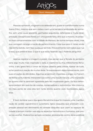 Série
Otoni Mesquita
91
Pessoas opinaram, xingaram e te defenderam, quase te transformaste numa
Joana D’Arc, mesmo que sem visões e sem uma bandeira lambuzada de verme-
lho, sem uma causa aparente, ganhastes seguidores, defensores e muita desa-
provação. Desaprovada fostes por uma grande fatia, diria que a maioria. As pesso-
as mais comprometidas com a cidade de Manaus, de outros tempos talvez, mas
que carregam consigo a noção de pertencimento. Coisa que para ti, talvez ainda
não tenha batido, nem faça qualquer sentido. Provavelmente nem sabes que rua
é essa, que prédio é esse. O que é que estou fazendo aqui. Poderás perguntar.
Apenas registrei a imagem e postei, mas pensei que a florada do jambeiro
seria algo muito mais inspirador e belo, e realmente é, mas infelizmente Rena-
tinha, o seu gesto feriu o amor de muitas pessoas pela cidade. Apesar de tudo,
achei positiva a reação de muitas delas. Se expressaram espontaneamente, com
suas emoções de ofendidos. Algumas se sentiram impelidas a xingar e o fizeram
de forma contundente. Interpretei isso como uma reação natural, uma expressão
do quanto elas se sentiram agredidas pelo teu impensado gesto. Os teus defen-
sores podem até taxá-los de caretas, conservadores e autoritários. Não importa.
Do meu ponto de vista eles tem tanto direito quanto você. Escrevestes, agora
leias.
É bom lembrar que o teu gesto Renatinha é que foi imposto, uma manifes-
tação de caráter egocêntrico e autoritário, típico daqueles que priorizam a ex-
pressão pessoal em detrimento da vontade daqueles que usam os espaços da
cidade e tentam manter nela alguns aspectos harmônicos e humanos, que pos-
sa nos acolher. Poderemos sempre contestar, protestando contra obras públicas
 
