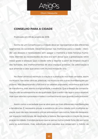 Série
Otoni Mesquita
93
CONSELHO PARA A CIDADE
Publicado em 09 de janeiro de 2018.
Sonho de um Conselho para a Cidade deve ser representativo dos diferentes
segmentos da sociedade. Devemos pensar nas melhorias para a cidade – Aten-
der aos desejos e necessidades sem apagar a memória a toda herança huma-
nista. Atender as necessidades da nova era sem deixar que a globalização retire
nosso gosto e sotaque. Que a cidade volte a respirar a partir da limpeza visual e
das fachadas, dos melhoramentos de seus espaços públicos. Da arborização e
que amenize o calor que anos e em muitos meses do ano.
No (fazer artístico) estímulo à criação e a produção nos mais variados, assim
na Música, nas artes cênicas, plásticas, na música e em outras manifestações po-
pulares. Não desprezando o folclore e os saberes populares, reconhece que tudo
se transforma, mas atento à originalidade, a essência. Que o desejo da comercia-
lização não se sobreponha ao da qualidade. Que o exibir não seja o único objetivo,
mas que valorize o processo e todos o conhecimento que guarda cada processo.
Assim como a sociedade que se abre para as mais diferentes manifestações
e tendências. É necessário prever a existência de uma cidade com múltiplos es-
paços, que não seja necessário uns se sobreporem aos outros, fazendo desapare-
cer espaços tradicionais, de respiração e beleza. Recuperação e criação de novas
praças na cidade. Grandes parques que se pense numa cidade feita não somente
para os automóveis, mas, sobretudo para aqueles que preservem o hábito de
 