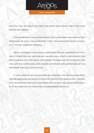 Série
Otoni Mesquita
94
caminhar. Que os trajetos não sejam tão áridos. Que possam seguir sob a boa
sombra dos vegetais.
Uma cidade bela é uma cidade amada. Amar uma cidade não é apenas fazer
declarações de amor, mas preserva-lhe a face, não provocando feridas e cicatri-
zes. É manter noções de cidadania.
Pensar no espaço como coletivo e para todos. Deve ter qualidade e ser man-
tido. A cidade deve ser usufruída por aqueles que a amam e demonstram isto
pelos cuidados com cada gesto, cada pedaço de papel que não se joga em suas
ruas, pelo lixo endereçado, pela poluição controlada, pela preservação de sua
identidade e de suas características.
É uma cidade de sonhos que pode ser desejada e atende as necessidades
reais da população que pensa no amanhã. Infelizmente, pode parecer autoritá-
rios, mas precisam clamar por autoridade para assumir o seu papel fiscalizador e
evitar que destruam os mananciais, as possibilidades do futuro.
 