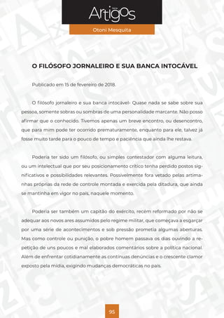 Série
Otoni Mesquita
95
O FILÓSOFO JORNALEIRO E SUA BANCA INTOCÁVEL
Publicado em 15 de fevereiro de 2018.
O filósofo jornaleiro e sua banca intocável- Quase nada se sabe sobre sua
pessoa, somente sobras ou sombras de uma personalidade marcante. Não posso
afirmar que o conhecido. Tivemos apenas um breve encontro, ou desencontro,
que para mim pode ter ocorrido prematuramente, enquanto para ele, talvez já
fosse muito tarde para o pouco de tempo e paciência que ainda lhe restava.
Poderia ter sido um filósofo, ou simples contestador com alguma leitura,
ou um intelectual que por seu posicionamento crítico tenha perdido postos sig-
nificativos e possibilidades relevantes. Possivelmente fora vetado pelas artima-
nhas próprias da rede de controle montada e exercida pela ditadura, que ainda
se mantinha em vigor no país, naquele momento.
Poderia ser também um capitão do exército, recém reformado por não se
adequar aos novos ares assumidos pelo regime militar, que começava a esgarçar
por uma série de acontecimentos e sob pressão prometia algumas aberturas.
Mas como controle ou punição, o pobre homem passava os dias ouvindo a re-
petição de uns poucos e mal elaborados comentários sobre a política nacional.
Além de enfrentar cotidianamente as contínuas denúncias e o crescente clamor
exposto pela mídia, exigindo mudanças democráticas no país.
 