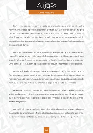 Série
Otoni Mesquita
96
Enfim, não saberemos com precisão de onde veio e para onde se foi o velho
homem. Pela idade aparente, podemos deduzir que já deve ter partido há pelo
menos duas décadas. Neurastênico com certeza, mas certamente tinha suas ra-
zões. Todos os dias ele chegava bem cedo à banca e se esmerava na disposição
das publicações, destacando algumas em detrimento a outras. Aquilo parecia ser
a sua principal tarefa.
Pode ter sido apenas um leitor e pensador desajustado que por sonho ou fal-
ta de alternativa se submetera aquela função quase humilhante perante toda a
experiência e conhecimento que carregava. Retido, literalmente aprisionado em
uma banca de jornal, sem a possibilidade de prever encontros enriquecedores.
A banca ficava localizada em frente a uma entrada de um supermercado na
Rua do Catete, quase esquina com o Largo do Machado. Creio que as obras do
metrô ainda não estavam completamente concluídas naquela área da cidade,
nem eu me sentia ainda completamente seguro na cidade maravilhosa.
A cena se passa bem no começo dos anos oitenta, quando as bancas de re-
vistas ainda eram muito simples, provavelmente de placas metálicas, sem qual-
quer atrativo, que não, as coloridas capas das revistas e o estardalhaço das man-
chetes dos jornais.
Agora já não tenho dúvidas que a disposição das revistas, na verdade era a
elaboração de um discurso cifrado, atualizado diariamente, na tentativa de man-
ter determinados contatos, ou protesto a ser compreendido e interpretado.
 