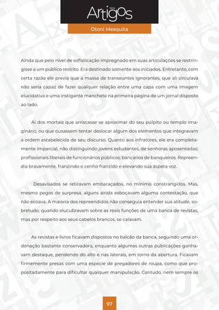 Série
Otoni Mesquita
97
Ainda que pelo nível de sofisticação impregnado em suas articulações se restrin-
gisse a um público restrito. Era destinado somente aos iniciados. Entretanto, com
certa razão ele previa que a massa de transeuntes ignorantes, que ali circulava
não seria capaz de fazer qualquer relação entre uma capa com uma imagem
elucidativa e uma instigante manchete na primeira página de um jornal disposto
ao lado.
Ai dos mortais que arriscasse se aproximar do seu púlpito ou templo ima-
ginário, ou que ousassem tentar deslocar algum dos elementos que integravam
a ordem estabelecida de seu discurso. Quanto aos infratores, ele era completa-
mente imparcial, não distinguindo jovens estudantes, de senhoras aposentadas;
profissionais liberais de funcionários públicos; bancários de banqueiros. Repreen-
dia bravamente, franzindo o cenho franzido e elevando sua áspera voz.
Desavisados se retiravam embaraçados, no mínimo constrangidos. Mas,
mesmo pegos de surpresa, alguns ainda esboçavam alguma contestação, que
não ecoava. A maioria dos repreendidos não conseguia entender sua atitude, so-
bretudo, quando elucubravam sobre as reais funções de uma banca de revistas,
mas por respeito aos seus cabelos brancos, se calavam.
As revistas e livros ficavam dispostos no balcão da banca, seguindo uma or-
denação bastante conservadora, enquanto algumas outras publicações ganha-
vam destaque, pendendo do alto e nas laterais, em torno da abertura. Ficavam
firmemente presas com uma espécie de pregadores de roupa, como que pro-
positadamente para dificultar qualquer manipulação. Contudo, nem sempre os
 
