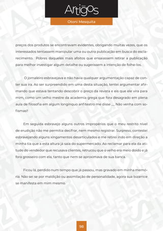 Série
Otoni Mesquita
98
preços dos produtos se encontravam evidentes, obrigando muitas vezes, que os
interessados tentassem manipular uma ou outra publicação em busca do escla-
recimento. Pobres daqueles mais afoitos que ensaiassem retirar a publicação
para melhor investigar algum detalhe ou sugerissem a intenção de folhe-los.
O jornaleiro esbravejava e não havia qualquer argumentação capaz de con-
ter sua ira. Ao ser surpreendido em uma desta situação, tentei argumentar afir-
mando que estava tentando descobrir o preço da revista e eis que ele vira para
mim, como um velho mestre da academia grega que fora desagrado em plena
aula de filosofia em algum longínquo anfiteatro me disse __ Não venha com so-
fismas!!
Em seguida esbravejo alguns outros impropérios que o meu restrito nível
de erudição não me permitia decifrar, nem mesmo registrar. Surpreso, contestei
esbravejando alguns xingamentos desarticulados e me retirei indo em direção a
minha tia que a esta altura já saia do supermercado. Ao reclamar para ela da ati-
tude do vendedor que recusava clientes, retrucou que o velho era meio doido e já
fora grosseiro com ela, tanto que nem se aproximava de sua banca.
Ficou lá, perdido num tempo que já passou, mas gravado em minha memó-
ria. Não sei se por maldição ou assimilação de personalidade, agora sua bizarrice
se manifesta em mim mesmo.
 