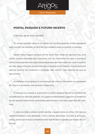 Série
Otoni Mesquita
99
POSTAL PASSADO E FUTURO INCERTO
Publicado 28 de março de 2018.
Oi, amiga querida, estou te enviando um cartão postal de minha passagem
pelo mundo. Na verdade, já nem sei que cidade é essa ou quanto a conheço.
Escolhi esta imagem porque me fez sentir feliz. Pode ser apenas mais uma
vitrine ilusória montada para consumo, em um momento em que o mundo já
sofria a duras penas. Mas algumas pessoas estavam animadas em viver e usufruir
da vida. Alguns haviam ouvido falar das privações e sofrimentos. Outros queriam
apenas usufruir do moderno e civilizado. Não tinham ideia precisa do que se
aproximava.
Acreditava no progresso e nos avanços da ciência. Pensavam ter escapado
de uma era de trevas, mas estavam enganados.
O tranway ou o bond, o automóvel e a eletricidade já faziam uma diferença
considerável na vida das pessoas. Os lugares embelezados sugeriam a existência
de um paraíso totalmente controlado pelo homem. Livre dos caprichos da natu-
reza.
A vista era bela e estava sendo servida a quase todos os olhos. As crianças
experimentavam uma liberdade nunca dantes permitida. Corriam e gritavam,
soltas, ainda que muitas completamente reprimidas e vigiadas por babás de uni-
formes.
 