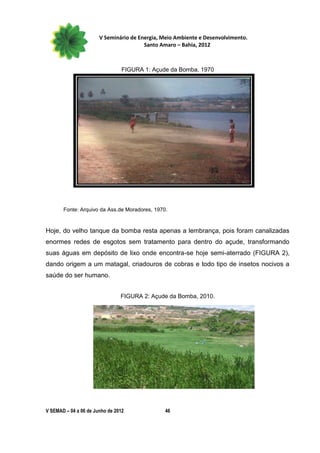 V Seminário de Energia, Meio Ambiente e Desenvolvimento.
                                        Santo Amaro – Bahia, 2012



                                 FIGURA 1: Açude da Bomba, 1970




       Fonte: Arquivo da Ass.de Moradores, 1970.


Hoje, do velho tanque da bomba resta apenas a lembrança, pois foram canalizadas
enormes redes de esgotos sem tratamento para dentro do açude, transformando
suas águas em depósito de lixo onde encontra-se hoje semi-aterrado (FIGURA 2),
dando origem a um matagal, criadouros de cobras e todo tipo de insetos nocivos a
saúde do ser humano.


                                FIGURA 2: Açude da Bomba, 2010.




V SEMAD – 04 a 06 de Junho de 2012             46
 