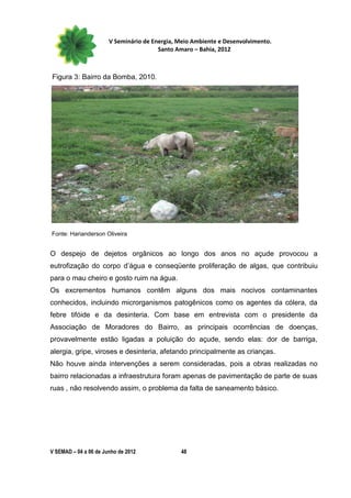 V Seminário de Energia, Meio Ambiente e Desenvolvimento.
                                        Santo Amaro – Bahia, 2012



Figura 3: Bairro da Bomba, 2010.




Fonte: Harianderson Oliveira


O despejo de dejetos orgânicos ao longo dos anos no açude provocou a
eutrofização do corpo d’água e conseqüente proliferação de algas, que contribuiu
para o mau cheiro e gosto ruim na água.
Os excrementos humanos contêm alguns dos mais nocivos contaminantes
conhecidos, incluindo microrganismos patogênicos como os agentes da cólera, da
febre tifóide e da desinteria. Com base em entrevista com o presidente da
Associação de Moradores do Bairro, as principais ocorrências de doenças,
provavelmente estão ligadas a poluição do açude, sendo elas: dor de barriga,
alergia, gripe, viroses e desinteria, afetando principalmente as crianças.
Não houve ainda intervenções a serem consideradas, pois a obras realizadas no
bairro relacionadas a infraestrutura foram apenas de pavimentação de parte de suas
ruas , não resolvendo assim, o problema da falta de saneamento básico.




V SEMAD – 04 a 06 de Junho de 2012             48
 