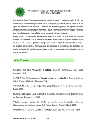 V Seminário de Energia, Meio Ambiente e Desenvolvimento.
                                        Santo Amaro – Bahia, 2012



importantes alterações e conseqüentes impactos sobre o meio ambiente. A falta de
saneamento básico configurou-se como um grave problema para a qualidade da
água do manancial em estudo. O despejo de dejetos orgânicos no açude provocou
gradativamente a eutrofização do corpo d’água e conseqüente proliferação de algas,
que contribuiu para o mau cheiro e uso impróprio para o consumo.
No processo de formação do Bairro da Bomba a partir da utilização do espelho
d’água, percebeu-se que o crescimento desse Bairro contribuiu para a degradação
do manancial. Assim, o presente artigo veio como colaborador para medidas vindas
de órgãos competentes, formuladores de políticas e tomadores de decisões na
implementação de políticas preventivas e para a promoção de melhorias para o
açude em estudo.



 REFERÊNCIAS




CARLOS. Ana Fani Alessandri, A cidade. 8.ed. 2ª reimpressão. São Paulo:
Contexto, 2008.

CARLOS, Ana Fani Alessandri. Espaço-tempo na metrópole: a fragmentação da
vida cotidiana. São Paulo: Contexto, 2001.

CORRÊA. Roberto Lobato. Trajetórias geográficas. 3ed. Rio de Janeiro: Bertrand
Brasil, 2005.

PEROCI. Bomba em ação. Informativo mensal da Ass. Beneficente dos moradores
do Bairro da Bomba. N.12, 2006.

SOUZA, Marcelo Lopes de. Mudar a cidade: uma introdução crítica ao
planejamento e à gestão urbanos. 5ed. Rio de Janeiro: Bertrand Brasil, 2008.

SPÓSITO, Eliseu Savério. A vida nas cidades. 5. ed São Paulo: Contexto, 2004.



V SEMAD – 04 a 06 de Junho de 2012             51
 