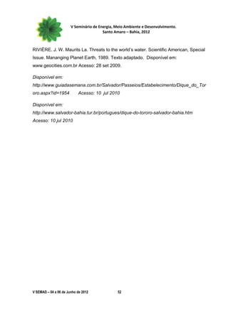 V Seminário de Energia, Meio Ambiente e Desenvolvimento.
                                        Santo Amaro – Bahia, 2012



RIVIÈRE. J. W. Maurits La. Threats to the world’s water. Scientific American, Special
Issue. Mananging Planet Earth, 1989. Texto adaptado. Disponível em:
www.geocities.com.br Acesso: 28 set 2009.

Disponível em:
http://www.guiadasemana.com.br/Salvador/Passeios/Estabelecimento/Dique_do_Tor
oro.aspx?id=1954           Acesso: 10 jul 2010

Disponível em:
http://www.salvador-bahia.tur.br/portugues/dique-do-tororo-salvador-bahia.htm
Acesso: 10 jul 2010




V SEMAD – 04 a 06 de Junho de 2012             52
 