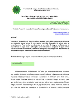 V Seminário de Energia, Meio Ambiente e Desenvolvimento.
                                        Santo Amaro – Bahia, 2012



                   DESENVOLVIMENTO DE JOGOS EDUCACIONAIS:
                        UM FOCO NA SUSTENTABILIDADE.

                                                                   Adriana Vieira dos Santos*1
                                                               Luis Gustavo Jesus de Araujo*2


   *Instituto Federal de Educação, Ciência e Tecnologia da Bahia (IFBA) campus Santo Amaro.

                                                                     1-adrianavieira@ifba.edu.br
                                                                         2-hyperbite@ymail.com

RESUMO

O presente artigo tem por objetivo discutir sobre a importância da utilização de jogos
na educação como forma de motivação, cognição, interação do aluno com a
aprendizagem. Para tanto, abordaremos o conceito de jogos, analisaremos a
importância do jogo para a educação, apresentaremos a proposta do jogo sobre
Desenvolvimento Sustentável, nas formas analógica e digital e por fim, discutiremos a
relação entre o jogo desenvolvido e ensino-aprendizagem.



Palavras-chave: jogos digitais, educação ambiental, desenvolvimento sustentável.



  INTRODUÇÃO




        Desenvolvimento Sustentável é um tema que está sendo bastante discutido
nas escolas desde os primeiros anos de escolarização do indivíduo em virtude dos
impactos antropogênicos ao ambiente e a veiculação da mídia em torno deste tema.
Muitas vezes, o tema é ensinado e discutido de forma muito teórica o que faz com
que se torne um tema enfadonho para crianças e jovens em idade escolar. Nesse
artigo, propomos a apresentação de um jogo de tabuleiro, lúdico, interativo, prático e
funcional que favorece a exploração, o entendimento do assunto Desenvolvimento




V SEMAD – 04 a 06 de Junho de 2012             53
 