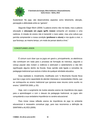 V Seminário de Energia, Meio Ambiente e Desenvolvimento.
                                        Santo Amaro – Bahia, 2012



Sustentável. No jogo, são desenvolvidos aspectos como letramento, atenção,
percepção e afetividade entre os “gamers”.

        Segundo Edgar Morin (2009) “a palavra ensino não me basta, mas a palavra
educação e educação em jogos (grifo nosso) comporta um excesso e uma
carência. A missão do ensino não é transmitir o mero saber, mas uma cultura que
permita compreender a nossa condição (professor e aluno) e nos ajude a viver, e
que favoreça, ao mesmo tempo, um modo de pensar aberto e livre.”



 CONCEITUANDO JOGOS




        É comum ouvir dizer que os jogos em geral e, principalmente, os eletrônicos
não contribuem em nada para o processo de formação do indivíduo, segundo a
crença popular eles incitam a violência e estimulam o sedentarismo e não têm
significação alguma dentro da Escola. Essa opinião está ligada a conceitos da
pedagogia tradicional que excluía o lúdico de qualquer atividade educativa.

        Essa realidade é, inicialmente, modificada com “o Movimento Escola Nova
que traz o jogo como capacidade de atender interesses e necessidades infantis, que
se contrapunha ao ensino tradicional que ignorava esse recurso como auxílio no
ensino.” (SANTOS 2009, p. 03)

        Hoje, com o surgimento de muitos estudos acerca da importância dos jogos
para a aprendizagem e com o desuso da pedagogia tradicional, os jogos vêm
conquistando a sua verdadeira importância no cenário educacional.

        Para iniciar nossa reflexão acerca da importância do jogo no ambiente
educacional é necessário conceituar jogo, para isso recorremos a definição de
SANTANA e ALVES (2009):




V SEMAD – 04 a 06 de Junho de 2012             54
 