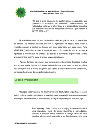 V Seminário de Energia, Meio Ambiente e Desenvolvimento.
                                        Santo Amaro – Bahia, 2012



                           “O jogo é uma atividade de caráter lúdico e prazeroso, que
                          possibilita a formação de conceitos, desenvolvendo as
                          habilidades motoras, a afetividade e a sociabilidade daqueles
                          que aceitam o desafio de mergulhar no brincar.” (SANTANA e
                          ALVES 2009; p. 27)



        Nos primeiros anos de vida, as crianças dedicam grande parte do seu tempo
ao brincar. No entanto, quando crescem e ingressam na escola, esse valor é
invertido, passam a dedicar ao brincar um lugar secundário em suas vidas. Para
VENTURA (2010) Brincar não é perda de tempo. Por meio do brincar a criança
hipotetisa o mundo real na fantasia, ela retoma e transforma experiências vividas
anteriormente o que lhe ajuda a formar sua personalidade.

         Apesar de todos os estudos que comprovam os benefícios dos jogos, muitos
educadores, ainda, deixam o lúdico do lado de fora de suas salas de aula imbuídos
pela crença de que a escola é lugar de coisa séria e não de brincadeira, justamente,
por desconhecimento do seu potencial educativo.



  JOGOS E APRENDIZAGEM




        Os jogos podem auxiliar no desenvolvimento das funções lingüística, sensório
motor, cultural, social, psicológica e cognitiva, pois o aprendiz tem que desenvolver
estratégias de sobrevivência e de respeito às regras impostas para vencer o jogo.




                          Para Vigotsky (1984) o brinquedo e os jogos são considerados
                          uma importante fonte de desenvolvimento e aprendizado,
                          portanto a atividade lúdica possibilita a criança satisfazer seus
                          desejos, através da imaginação e do faz-de-conta, logo uma


V SEMAD – 04 a 06 de Junho de 2012             55
 