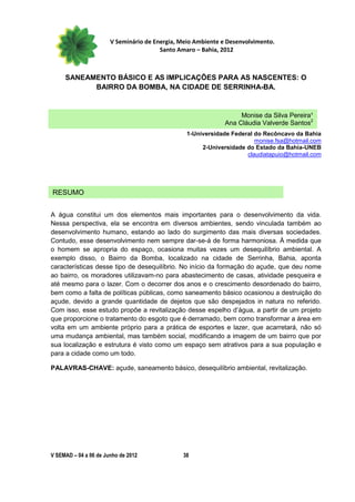 V Seminário de Energia, Meio Ambiente e Desenvolvimento.
                                        Santo Amaro – Bahia, 2012



     SANEAMENTO BÁSICO E AS IMPLICAÇÕES PARA AS NASCENTES: O
           BAIRRO DA BOMBA, NA CIDADE DE SERRINHA-BA.


                                                                   Monise da Silva Pereira¹
                                                              Ana Cláudia Valverde Santos2
                                                 1-Universidade Federal do Recôncavo da Bahia
                                                                        monise.fsa@hotmail.com
                                                      2-Universidade do Estado da Bahia-UNEB
                                                                     claudiatapuio@hotmail.com




RESUMO


A água constitui um dos elementos mais importantes para o desenvolvimento da vida.
Nessa perspectiva, ela se encontra em diversos ambientes, sendo vinculada também ao
desenvolvimento humano, estando ao lado do surgimento das mais diversas sociedades.
Contudo, esse desenvolvimento nem sempre dar-se-á de forma harmoniosa. À medida que
o homem se apropria do espaço, ocasiona muitas vezes um desequilíbrio ambiental. A
exemplo disso, o Bairro da Bomba, localizado na cidade de Serrinha, Bahia, aponta
características desse tipo de desequilíbrio. No início da formação do açude, que deu nome
ao bairro, os moradores utilizavam-no para abastecimento de casas, atividade pesqueira e
até mesmo para o lazer. Com o decorrer dos anos e o crescimento desordenado do bairro,
bem como a falta de políticas públicas, como saneamento básico ocasionou a destruição do
açude, devido a grande quantidade de dejetos que são despejados in natura no referido.
Com isso, esse estudo propõe a revitalização desse espelho d’água, a partir de um projeto
que proporcione o tratamento do esgoto que é derramado, bem como transformar a área em
volta em um ambiente próprio para a prática de esportes e lazer, que acarretará, não só
uma mudança ambiental, mas também social, modificando a imagem de um bairro que por
sua localização e estrutura é visto como um espaço sem atrativos para a sua população e
para a cidade como um todo.

PALAVRAS-CHAVE: açude, saneamento básico, desequilíbrio ambiental, revitalização.




V SEMAD – 04 a 06 de Junho de 2012             38
 