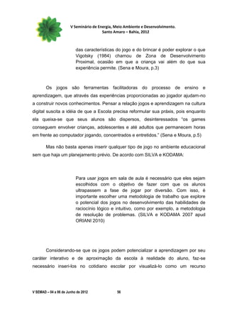 V Seminário de Energia, Meio Ambiente e Desenvolvimento.
                                        Santo Amaro – Bahia, 2012



                          das características do jogo e do brincar é poder explorar o que
                          Vigotsky (1984) chamou de Zona de Desenvolvimento
                          Proximal, ocasião em que a criança vai além do que sua
                          experiência permite. (Sena e Moura, p.3)



        Os    jogos     são    ferramentas   facilitadoras   do   processo    de   ensino   e
aprendizagem, que através das experiências proporcionadas ao jogador ajudam-no
a construir novos conhecimentos. Pensar a relação jogos e aprendizagem na cultura
digital suscita a idéia de que a Escola precisa reformular sua práxis, pois enquanto
ela queixa-se que seus alunos são dispersos, desinteressados “os games
conseguem envolver crianças, adolescentes e até adultos que permanecem horas
em frente ao computador jogando, concentrados e entretidos.” (Sena e Moura, p.5)

        Mas não basta apenas inserir qualquer tipo de jogo no ambiente educacional
sem que haja um planejamento prévio. De acordo com SILVA e KODAMA:




                          Para usar jogos em sala de aula é necessário que eles sejam
                          escolhidos com o objetivo de fazer com que os alunos
                          ultrapassem a fase de jogar por diversão. Com isso, é
                          importante escolher uma metodologia de trabalho que explore
                          o potencial dos jogos no desenvolvimento das habilidades de
                          raciocínio lógico e intuitivo, como por exemplo, a metodologia
                          de resolução de problemas. (SILVA e KODAMA 2007 apud
                          ORIANI 2010)




        Considerando-se que os jogos podem potencializar a aprendizagem por seu
caráter interativo e de aproximação da escola à realidade do aluno, faz-se
necessário inseri-los no cotidiano escolar por visualizá-lo como um recurso




V SEMAD – 04 a 06 de Junho de 2012             56
 